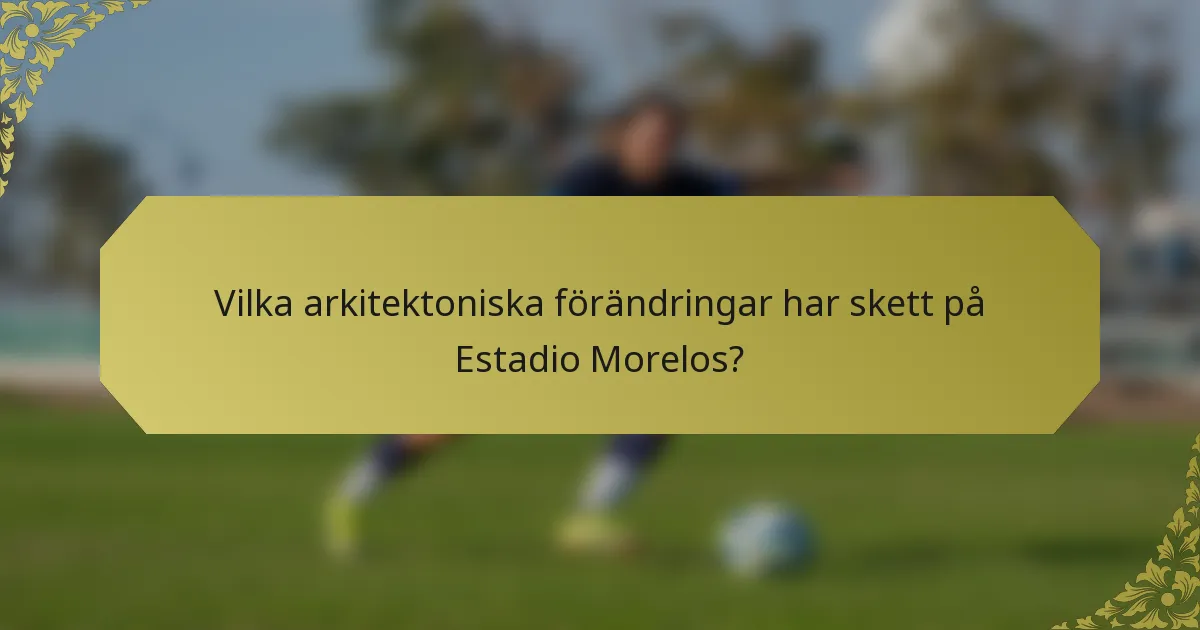 Vilka arkitektoniska förändringar har skett på Estadio Morelos?